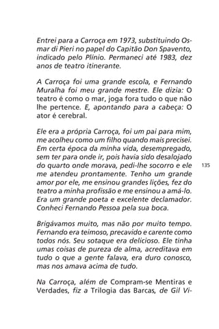 Entrei para a Carroça em 1973, substituindo Os-mar 
di Pieri no papel do Capitão Don Spavento, 
indicado pelo Plínio. Permaneci até 1983, dez 
anos de teatro itinerante. 
A Carroça foi uma grande escola, e Fernando 
Muralha foi meu grande mestre. Ele dizia: O 
teatro é como o mar, joga fora tudo o que não 
lhe pertence. E, apontando para a cabeça: O 
ator é cerebral. 
Ele era a própria Carroça, foi um pai para mim, 
me acolheu como um filho quando mais precisei. 
Em certa época da minha vida, desempregado, 
sem ter para onde ir, pois havia sido desalojado 
do quarto onde morava, pedi-lhe socorro e ele 
me atendeu prontamente. Tenho um grande 
amor por ele, me ensinou grandes lições, fez do 
teatro a minha profissão e me ensinou a amá-lo. 
Era um grande poeta e excelente declamador. 
Conheci Fernando Pessoa pela sua boca. 
Brigávamos muito, mas não por muito tempo. 
Fernando era teimoso, precavido e carente como 
todos nós. Seu sotaque era delicioso. Ele tinha 
umas coisas de pureza de alma, acreditava em 
tudo o que a gente falava, era duro conosco, 
mas nos amava acima de tudo. 
Na Carroça, além de Compram-se Mentiras e 
Verdades, fiz a Trilogia das Barcas, de Gil Vi- 
135 
 