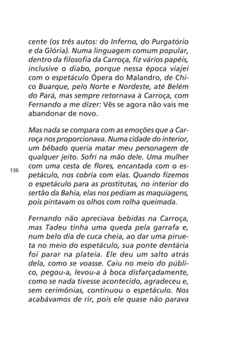 cente (os três autos: do Inferno, do Purgatório 
e da Glória). Numa linguagem comum popular, 
dentro da filosofia da Carroça, fiz vários papéis, 
inclusive o diabo, porque nessa época viajei 
com o espetáculo Ópera do Malandro, de Chi-co 
Buarque, pelo Norte e Nordeste, até Belém 
do Pará, mas sempre retornava à Carroça, com 
Fernando a me dizer: Vês se agora não vais me 
abandonar de novo. 
Mas nada se compara com as emoções que a Car-roça 
nos proporcionava. Numa cidade do interior, 
um bêbado queria matar meu personagem de 
qualquer jeito. Sofri na mão dele. Uma mulher 
com uma cesta de flores, encantada com o es-petáculo, 
nos cobria com elas. Quando fizemos 
o espetáculo para as prostitutas, no interior do 
sertão da Bahia, elas nos pediam as maquiagens, 
pois pintavam os olhos com rolha queimada. 
Fernando não apreciava bebidas na Carroça, 
mas Tadeu tinha uma queda pela garrafa e, 
num belo dia de cuca cheia, ao dar uma pirue-ta 
no meio do espetáculo, sua ponte dentária 
foi parar na plateia. Ele deu um salto atrás 
dela, como se voasse. Caiu no meio do públi-co, 
pegou-a, levou-a à boca disfarçadamente, 
como se nada tivesse acontecido, agradeceu e, 
sem cerimônias, continuou o espetáculo. Nos 
acabávamos de rir, pois ele quase não parava 
136 
 