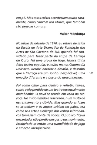 em pé. Mas essas coisas aconteciam muito rara-mente, 
como convém aos atores, que também 
são pessoas comuns. 
Valter Mendonça 
No início da década de 1970, eu estava de saída 
da Escola de Arte Dramática da Fundação das 
Artes de São Caetano do Sul, quando fui con-vidado 
para fazer parte da trupe da Carroça 
de Ouro. Foi uma prova de fogo. Nunca tinha 
feito teatro popular, e muito menos Commedia 
Dell’Arte. Resolvi encarar o desafio, e descobri 
que a Carroça era um sonho inexplicável, uma 
emoção diferente e a busca do desconhecido. 
Foi como olhar para dentro e refletir, talvez, 
sobre o elo perdido de um teatro essencialmente 
mambembe. O povo se reunia em volta da car-roça. 
No início tímido e reservado, num misto de 
estranhamento e dúvida. Mas quando as luzes 
se acendiam e os atores subiam no palco, era 
como se a arte e a energia dos velhos saltimban-cos 
tomassem conta de todos. O público ficava 
encantado, não perdia um gesto ou movimento. 
Estabelecia-se então uma cumplicidade de jogo 
e emoção inesquecíveis. 
137 
 
