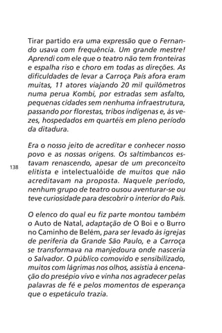 Tirar partido era uma expressão que o Fernan-do 
usava com frequência. Um grande mestre! 
Aprendi com ele que o teatro não tem fronteiras 
e espalha riso e choro em todas as direções. As 
dificuldades de levar a Carroça País afora eram 
muitas, 11 atores viajando 20 mil quilômetros 
numa perua Kombi, por estradas sem asfalto, 
pequenas cidades sem nenhuma infraestrutura, 
passando por florestas, tribos indígenas e, às ve-zes, 
hospedados em quartéis em pleno período 
da ditadura. 
Era o nosso jeito de acreditar e conhecer nosso 
povo e as nossas origens. Os saltimbancos es-tavam 
renascendo, apesar de um preconceito 
elitista e intelectualóide de muitos que não 
acreditavam na proposta. Naquele período, 
nenhum grupo de teatro ousou aventurar-se ou 
teve curiosidade para descobrir o interior do País. 
O elenco do qual eu fiz parte montou também 
o Auto de Natal, adaptação de O Boi e o Burro 
no Caminho de Belém, para ser levado às igrejas 
de periferia da Grande São Paulo, e a Carroça 
se transformava na manjedoura onde nasceria 
o Salvador. O público comovido e sensibilizado, 
muitos com lágrimas nos olhos, assistia à encena-ção 
do presépio vivo e vinha nos agradecer pelas 
palavras de fé e pelos momentos de esperança 
que o espetáculo trazia. 
138 
 