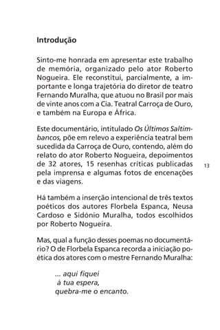 Introdução 
Sinto-me honrada em apresentar este trabalho 
de memória, organizado pelo ator Roberto 
Nogueira. Ele reconstitui, parcialmente, a im-portante 
e longa trajetória do diretor de teatro 
Fernando Muralha, que atuou no Brasil por mais 
de vinte anos com a Cia. Teatral Carroça de Ouro, 
e também na Europa e África. 
Este documentário, intitulado Os Últimos Saltim-bancos, 
põe em relevo a experiência teatral bem 
sucedida da Carroça de Ouro, contendo, além do 
relato do ator Roberto Nogueira, depoimentos 
de 32 atores, 15 resenhas críticas publicadas 
pela imprensa e algumas fotos de encenações 
e das viagens. 
Há também a inserção intencional de três textos 
poéticos dos autores Florbela Espanca, Neusa 
Cardoso e Sidónio Muralha, todos escolhidos 
por Roberto Nogueira. 
Mas, qual a função desses poemas no documentá-rio? 
O de Florbela Espanca recorda a iniciação po-ética 
dos atores com o mestre Fernando Muralha: 
... aqui fiquei 
à tua espera, 
quebra-me o encanto. 
13 
 