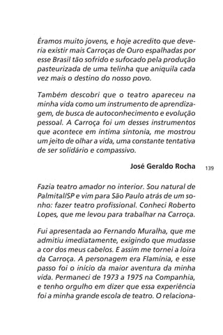 Éramos muito jovens, e hoje acredito que deve-ria 
existir mais Carroças de Ouro espalhadas por 
esse Brasil tão sofrido e sufocado pela produção 
pasteurizada de uma telinha que aniquila cada 
vez mais o destino do nosso povo. 
Também descobri que o teatro apareceu na 
minha vida como um instrumento de aprendiza-gem, 
de busca de autoconhecimento e evolução 
pessoal. A Carroça foi um desses instrumentos 
que acontece em íntima sintonia, me mostrou 
um jeito de olhar a vida, uma constante tentativa 
de ser solidário e compassivo. 
José Geraldo Rocha 
Fazia teatro amador no interior. Sou natural de 
Palmital/SP e vim para São Paulo atrás de um so-nho: 
fazer teatro profissional. Conheci Roberto 
Lopes, que me levou para trabalhar na Carroça. 
Fui apresentada ao Fernando Muralha, que me 
admitiu imediatamente, exigindo que mudasse 
a cor dos meus cabelos. E assim me tornei a loira 
da Carroça. A personagem era Flamínia, e esse 
passo foi o início da maior aventura da minha 
vida. Permaneci de 1973 a 1975 na Companhia, 
e tenho orgulho em dizer que essa experiência 
foi a minha grande escola de teatro. O relaciona- 
139 
 