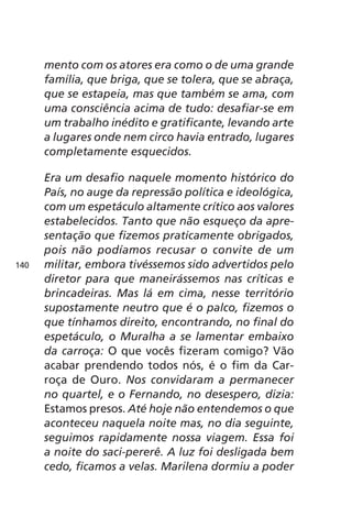 mento com os atores era como o de uma grande 
família, que briga, que se tolera, que se abraça, 
que se estapeia, mas que também se ama, com 
uma consciência acima de tudo: desafiar-se em 
um trabalho inédito e gratificante, levando arte 
a lugares onde nem circo havia entrado, lugares 
completamente esquecidos. 
Era um desafio naquele momento histórico do 
País, no auge da repressão política e ideológica, 
com um espetáculo altamente crítico aos valores 
estabelecidos. Tanto que não esqueço da apre-sentação 
que fizemos praticamente obrigados, 
pois não podíamos recusar o convite de um 
militar, embora tivéssemos sido advertidos pelo 
diretor para que maneirássemos nas críticas e 
brincadeiras. Mas lá em cima, nesse território 
supostamente neutro que é o palco, fizemos o 
que tínhamos direito, encontrando, no final do 
espetáculo, o Muralha a se lamentar embaixo 
da carroça: O que vocês fizeram comigo? Vão 
acabar prendendo todos nós, é o fim da Car-roça 
de Ouro. Nos convidaram a permanecer 
no quartel, e o Fernando, no desespero, dizia: 
Estamos presos. Até hoje não entendemos o que 
aconteceu naquela noite mas, no dia seguinte, 
seguimos rapidamente nossa viagem. Essa foi 
a noite do saci-pererê. A luz foi desligada bem 
cedo, ficamos a velas. Marilena dormiu a poder 
140 
 