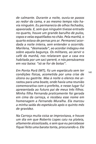 de calmante. Durante a noite, ouviu-se passos 
ao redor da cama, e ao mesmo tempo não ha-via 
ninguém. Eu permanecia de olhos fechados, 
apavorada. E, sem que ninguém tivesse entrado 
no quarto, houve um grande barulho de pulos, 
copos e velas espatifados no chão. Pela manhã, o 
quarto estava de pernas pro ar. Permaneci acor-dada 
a noite inteira, sem entender o ocorrido. 
Marilena, “desmaiada”, ao acordar indagou-me 
sobre aquela bagunça. Os militares, ao servir o 
café da manhã, nos relataram que a casa era 
habitada por um saci-pererê, e nós pensávamos 
em voz baixa: “só se for de botas”. 
Em Ponta Porã (MT), fiz um espetáculo sem ter 
condições físicas, acometida por uma crise de 
úlcera ou gastrite. Mas à noite o elenco me ar-rastou 
para uma boate, onde havia uma reunião 
comemorativa com o prefeito, e nesse lugar fui 
apresentada ao futuro pai de meus três filhos. 
Minha filha Fernanda praticamente foi gerada 
em cima da carroça, e recebeu esse nome em 
homenagem a Fernando Muralha. Ela marcou 
a minha saída do espetáculo após o quinto mês 
de gravidez. 
Na Carroça muita coisa se improvisava, e houve 
um dia em que Roberto Lopes caiu na plateia, 
altamente alcoolizado, e sem que eu percebesse 
fiquei feito uma barata tonta, procurando-o. Ele 
141 
 