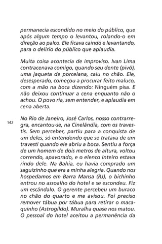 permanecia escondido no meio do público, que 
após algum tempo o levantou, rolando-o em 
direção ao palco. Ele ficava caindo e levantando, 
para o delírio do público que aplaudia. 
Muita coisa acontecia de improviso. Ivan Lima 
contracenava comigo, quando seu dente (pivô), 
uma jaqueta de porcelana, caiu no chão. Ele, 
desesperado, começou a procurar feito maluco, 
com a mão na boca dizendo: Ninguém pisa. E 
não deixou continuar a cena enquanto não o 
achou. O povo ria, sem entender, e aplaudia em 
cena aberta. 
No Rio de Janeiro, José Carlos, nosso contrarre-gra, 
encantou-se, na Cinelândia, com os traves-tis. 
Sem perceber, partiu para a conquista de 
um deles, só entendendo que se tratava de um 
travesti quando ele abriu a boca. Sentiu a força 
de um homem de dois metros de altura, voltou 
correndo, apavorado, e o elenco inteiro estava 
rindo dele. Na Bahia, eu havia comprado um 
saguizinho que era a minha alegria. Quando nos 
hospedamos em Barra Mansa (RJ), o bichinho 
entrou no assoalho do hotel e se escondeu. Fiz 
um escândalo. O gerente percebeu um buraco 
no chão do quarto e me avisou. Foi preciso 
remover tábua por tábua para retirar o maca-quinho 
(Astrogildo). Muralha quase nos matou. 
O pessoal do hotel aceitou a permanência da 
142 
 