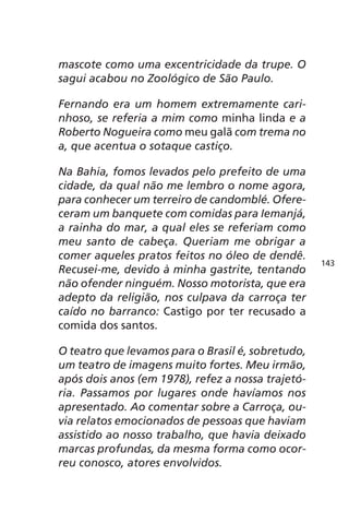 mascote como uma excentricidade da trupe. O 
sagui acabou no Zoológico de São Paulo. 
Fernando era um homem extremamente cari-nhoso, 
se referia a mim como minha linda e a 
Roberto Nogueira como meu galã com trema no 
a, que acentua o sotaque castiço. 
Na Bahia, fomos levados pelo prefeito de uma 
cidade, da qual não me lembro o nome agora, 
para conhecer um terreiro de candomblé. Ofere-ceram 
um banquete com comidas para Iemanjá, 
a rainha do mar, a qual eles se referiam como 
meu santo de cabeça. Queriam me obrigar a 
comer aqueles pratos feitos no óleo de dendê. 
Recusei-me, devido à minha gastrite, tentando 
não ofender ninguém. Nosso motorista, que era 
adepto da religião, nos culpava da carroça ter 
caído no barranco: Castigo por ter recusado a 
comida dos santos. 
O teatro que levamos para o Brasil é, sobretudo, 
um teatro de imagens muito fortes. Meu irmão, 
após dois anos (em 1978), refez a nossa trajetó-ria. 
Passamos por lugares onde havíamos nos 
apresentado. Ao comentar sobre a Carroça, ou-via 
relatos emocionados de pessoas que haviam 
assistido ao nosso trabalho, que havia deixado 
marcas profundas, da mesma forma como ocor-reu 
conosco, atores envolvidos. 
143 
 