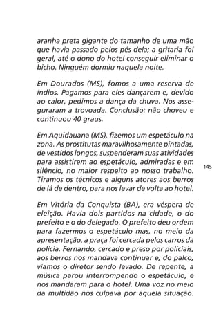 aranha preta gigante do tamanho de uma mão 
que havia passado pelos pés dela; a gritaria foi 
geral, até o dono do hotel conseguir eliminar o 
bicho. Ninguém dormiu naquela noite. 
Em Dourados (MS), fomos a uma reserva de 
índios. Pagamos para eles dançarem e, devido 
ao calor, pedimos a dança da chuva. Nos asse-guraram 
a trovoada. Conclusão: não choveu e 
continuou 40 graus. 
Em Aquidauana (MS), fizemos um espetáculo na 
zona. As prostitutas maravilhosamente pintadas, 
de vestidos longos, suspenderam suas atividades 
para assistirem ao espetáculo, admiradas e em 
silêncio, no maior respeito ao nosso trabalho. 
Tiramos os técnicos e alguns atores aos berros 
de lá de dentro, para nos levar de volta ao hotel. 
Em Vitória da Conquista (BA), era véspera de 
eleição. Havia dois partidos na cidade, o do 
prefeito e o do delegado. O prefeito deu ordem 
para fazermos o espetáculo mas, no meio da 
apresentação, a praça foi cercada pelos carros da 
polícia. Fernando, cercado e preso por policiais, 
aos berros nos mandava continuar e, do palco, 
víamos o diretor sendo levado. De repente, a 
música parou interrompendo o espetáculo, e 
nos mandaram para o hotel. Uma voz no meio 
da multidão nos culpava por aquela situação. 
145 
 