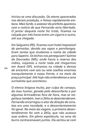 Iniciou-se uma discussão. Os atores apavorados 
nos deram proteção, e fomos rapidamente em-bora. 
Mais tarde, o assessor do prefeito apareceu 
com a notícia de que Fernando seria libertado. 
O jantar daquela noite foi triste, ficamos na 
calçada por três horas entre um cigarro e outro, 
até sua chegada. 
Em Salgueiro (PE), ficamos num hotel impossível 
de pernoitar, devido aos sapos e pernilongos. 
Eram tantos que mudamos o nome da cidade 
para Sapeiro. Os bichos nos perseguiam! Saímos 
de Dourados (MS), onde havia a reserva dos 
índios, viajamos a noite toda até chegarmos 
em Avaré (SP), entramos na cidade e demos 
de encontro com seis ou sete coelhos enormes 
tranquilamente à nossa frente, e no meio da 
praça principal. Até hoje não entendemos a cena 
surrealista que aconteceu. 
O elenco brigava muito, por culpa do cansaço, 
do mau humor, gerado pelo desconforto e por 
algumas brincadeiras fora de hora, mas se res-peitava 
também. Ivan e Zélia se desentenderam. 
Fernando encarregou o ator da direção de cena. 
Isso era uma novidade, e o descontentamento 
foi geral. No meio da viagem, o primeiro desen-tendimento 
foi com a Zélia, que não acatava 
suas ordens. Em pleno espetáculo, na cena do 
burro contracenavam juntos. Ela sentou-se com 
146 
 