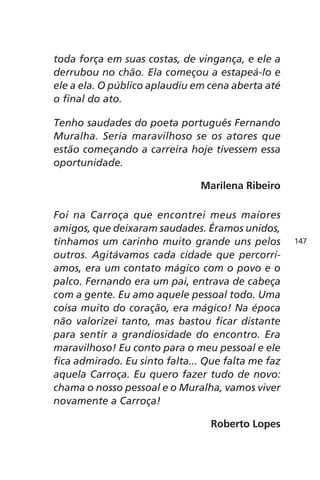 toda força em suas costas, de vingança, e ele a 
derrubou no chão. Ela começou a estapeá-lo e 
ele a ela. O público aplaudiu em cena aberta até 
o final do ato. 
Tenho saudades do poeta português Fernando 
Muralha. Seria maravilhoso se os atores que 
estão começando a carreira hoje tivessem essa 
oportunidade. 
Marilena Ribeiro 
Foi na Carroça que encontrei meus maiores 
amigos, que deixaram saudades. Éramos unidos, 
tínhamos um carinho muito grande uns pelos 
outros. Agitávamos cada cidade que percorrí-amos, 
era um contato mágico com o povo e o 
palco. Fernando era um pai, entrava de cabeça 
com a gente. Eu amo aquele pessoal todo. Uma 
coisa muito do coração, era mágico! Na época 
não valorizei tanto, mas bastou ficar distante 
para sentir a grandiosidade do encontro. Era 
maravilhoso! Eu conto para o meu pessoal e ele 
fica admirado. Eu sinto falta... Que falta me faz 
aquela Carroça. Eu quero fazer tudo de novo: 
chama o nosso pessoal e o Muralha, vamos viver 
novamente a Carroça! 
Roberto Lopes 
147 
 