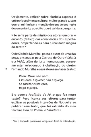 Obviamente, refletir sobre Florbela Espanca é 
um enriquecimento cultural muito grande e, sem 
querer minimizar a menção de seus versos neste 
documentário, acredito que é válida a pergunta: 
Não seria parte da missão dos atores quebrar o 
encanto (feitiço) das consciências dos especta-dores, 
despertando-as para a realidade mágica 
do teatro? 
O de Sidónio Muralha, poeta e autor de uma das 
peças encenadas pela Carroça de Ouro (Valéria 
e a Vida), além de justa homenagem, parece-me 
estar relacionado à obstinação do diretor 
Fernando Muralha e seus atores em fazer teatro: 
Parar. Parar não paro. 
Esquecer. Esquecer não esqueço. 
Se caráter custa caro, 
pago o preço. 
E o poema Profissão de Fé, o que faz nesse 
texto?1 Peço licença aos leitores para tentar 
explicar as possíveis intenções de Nogueira ao 
publicar esse texto, que foi extraído do meu 
terceiro livro de Poesia, o Safadezas. 
1 Ver o texto do poema na íntegra no final da introdução. 
14 
 
