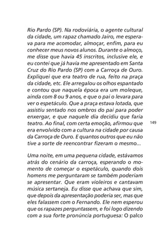 Rio Pardo (SP). Na rodoviária, o agente cultural 
da cidade, um rapaz chamado Jairo, me espera-va 
para me acomodar, almoçar, enfim, para eu 
conhecer meus novos alunos. Durante o almoço, 
me disse que havia 45 inscritos, inclusive ele, e 
eu contei que já havia me apresentado em Santa 
Cruz do Rio Pardo (SP) com a Carroça de Ouro. 
Expliquei que era teatro de rua, feito na praça 
da cidade, etc. Ele arregalou os olhos espantado 
e contou que naquela época era um moleque, 
ainda com 8 ou 9 anos, e que o pai o levara para 
ver o espetáculo. Que a praça estava lotada, que 
assistiu sentado nos ombros do pai para poder 
enxergar, e que naquele dia decidiu que faria 
teatro. Ao final, com certa emoção, afirmou que 
era envolvido com a cultura na cidade por causa 
da Carroça de Ouro. E quantos outros que eu não 
tive a sorte de reencontrar fizeram o mesmo... 
Uma noite, em uma pequena cidade, estávamos 
atrás do cenário da carroça, esperando o mo-mento 
de começar o espetáculo, quando dois 
homens me perguntaram se também poderiam 
se apresentar. Que eram violeiros e cantavam 
música sertaneja. Eu disse que achava que sim, 
que depois da apresentação poderia ser, mas que 
eles falassem com o Fernando. Ele nem esperou 
que os rapazes perguntassem, e foi logo dizendo 
com a sua forte pronúncia portuguesa: O palco 
149 
 
