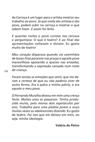 da Carroça é um lugar para o artista mostrar seu 
trabalho ao povo. Já que vocês são artistas e são 
povo, podem subir na carroça e mostrar o que 
sabem fazer. E assim foi feito. 
E quantas noites o povo curioso nos cercava 
e perguntava: O que é teatro? E ao final das 
apresentações voltavam e diziam: Eu gosto 
muito de teatro! 
Meu coração disparava quando via caminhões 
de boias-frias pararem nas praças e aquele povo 
maravilhoso apoiando o queixo nas enxadas, 
transformando a expressão cansada num rosto 
de criança. 
Foram tantas as emoções que senti, que me de-ram 
a certeza de que eu não poderia viver de 
outra forma. Era o palco a minha pátria, e era 
aquele o meu povo. 
O Fernando Muralha deixou em mim uma crença 
forte. Muitos anos se passaram. Tenho produ-zido 
muito, pelo menos dois espetáculos por 
ano. Trabalho para uma plateia jovem e ouço 
muitas vezes os adolescentes dizendo: Eu gosto 
de teatro. Foi isso que ele deixou em mim, ou 
seja, minha ideologia. 
Valéria de Pietro 
150 
 