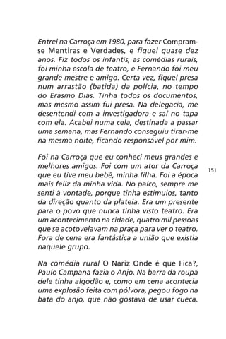 Entrei na Carroça em 1980, para fazer Compram-se 
Mentiras e Verdades, e fiquei quase dez 
anos. Fiz todos os infantis, as comédias rurais, 
foi minha escola de teatro, e Fernando foi meu 
grande mestre e amigo. Certa vez, fiquei presa 
num arrastão (batida) da polícia, no tempo 
do Erasmo Dias. Tinha todos os documentos, 
mas mesmo assim fui presa. Na delegacia, me 
desentendi com a investigadora e saí no tapa 
com ela. Acabei numa cela, destinada a passar 
uma semana, mas Fernando conseguiu tirar-me 
na mesma noite, ficando responsável por mim. 
Foi na Carroça que eu conheci meus grandes e 
melhores amigos. Foi com um ator da Carroça 
que eu tive meu bebê, minha filha. Foi a época 
mais feliz da minha vida. No palco, sempre me 
senti à vontade, porque tinha estímulos, tanto 
da direção quanto da plateia. Era um presente 
para o povo que nunca tinha visto teatro. Era 
um acontecimento na cidade, quatro mil pessoas 
que se acotovelavam na praça para ver o teatro. 
Fora de cena era fantástica a união que existia 
naquele grupo. 
Na comédia rural O Nariz Onde é que Fica?, 
Paulo Campana fazia o Anjo. Na barra da roupa 
dele tinha algodão e, como em cena acontecia 
uma explosão feita com pólvora, pegou fogo na 
bata do anjo, que não gostava de usar cueca. 
151 
 