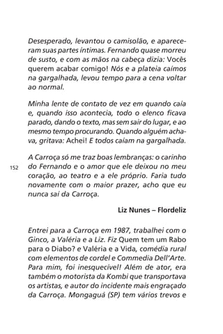 Desesperado, levantou o camisolão, e aparece-ram 
suas partes íntimas. Fernando quase morreu 
de susto, e com as mãos na cabeça dizia: Vocês 
querem acabar comigo! Nós e a plateia caímos 
na gargalhada, levou tempo para a cena voltar 
ao normal. 
Minha lente de contato de vez em quando caía 
e, quando isso acontecia, todo o elenco ficava 
parado, dando o texto, mas sem sair do lugar, e ao 
mesmo tempo procurando. Quando alguém acha-va, 
gritava: Achei! E todos caíam na gargalhada. 
A Carroça só me traz boas lembranças: o carinho 
do Fernando e o amor que ele deixou no meu 
coração, ao teatro e a ele próprio. Faria tudo 
novamente com o maior prazer, acho que eu 
nunca saí da Carroça. 
Liz Nunes – Flordeliz 
Entrei para a Carroça em 1987, trabalhei com o 
Ginco, a Valéria e a Liz. Fiz Quem tem um Rabo 
para o Diabo? e Valéria e a Vida, comédia rural 
com elementos de cordel e Commedia Dell’Arte. 
Para mim, foi inesquecível! Além de ator, era 
também o motorista da Kombi que transportava 
os artistas, e autor do incidente mais engraçado 
da Carroça. Mongaguá (SP) tem vários trevos e 
152 
 