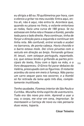 eu dirigia a 60 ou 70 quilômetros por hora, com 
o elenco a gritar no meu ouvido: Entra aqui, en-tra 
ali, não é aqui, não entra lá. Acontece que, 
quando eu pisava no freio, o volante entortava 
as rodas, fazia uma curva de 180 graus. Se eu 
estivesse em linha reta e freasse a Kombi, pendia 
toda para o lado direito. Para continuar, tinha de 
forçar a direção para a esquerda e continuar em 
linha reta. Me confundi, entrei errado e acabei 
no barranco, de ponta-cabeça. Havia chovido e 
o barro estava mole. Dei cinco piruetas com o 
veículo em direção ao brejo. Fernando gritava: 
Ai Jesus!, com sotaque português, espantado. 
Liz, que estava lendo e grifando as partes prin-cipais 
do texto, ficou com o lápis na mão, e o 
livro desapareceu. O Ginco foi parar debaixo da 
Valéria, preocupado com os figurinos. O restante 
acordou do sono em meio à fumaça. Não parou 
um carro sequer para nos socorrer, e a Kombi 
só foi retirada da lama após três dias, comple-tamente 
inutilizada. 
Tenho saudades. Fizemos interior de São Paulo e 
Curitiba. Muralha tinha espírito de aventureiro. 
Tudo era tão novo pra mim. Aprendi a usar a 
voz, o corpo, me virar em cena, improvisar. Se 
montassem a Carroça de novo eu não pensaria 
duas vezes, toparia. 
César Teixeira 
153 
 