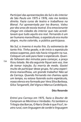 Participei das apresentações do Sul e do interior 
de São Paulo em 1975 e 1976, não me lembro 
direito. Fazia curso de teatro e trabalhava na 
Bienal. Fui apresentada por Ivo Branco. Valeu 
por dez anos de escola teatral. Era emocionante 
chegar em cidades do interior que não acredi-tavam 
que tudo aquilo era real. Fernando é um 
ser humano maravilhoso, o espetáculo era muito 
alegre, muito colorido, o público participava. 
No Sul, o inverno é muito frio. Eu estremecia de 
tanto frio. Tinha geado, e de início o espetáculo 
estava suspenso, pois não havia ninguém na rua. 
Coloquei um xale para fazer o espetáculo. Quan-do 
faltavam dez minutos para começar, a praça 
ficou lotada. No dia seguinte fiquei sem voz, tive 
de tomar injeção. Eu morria de medo. Gostei 
muito de participar desse grupo, foi uma experi-ência 
maravilhosa, um grande trabalho! Não saí 
da Carroça. Quando Fernando me chamou após 
um tempo, eu estava fazendo outro espetáculo, 
nosso elenco era formado por Vera Silva Barbosa, 
Gilca Tanganelli, Del Vigna e Marcus Cardeliquio. 
Déa Resende 
Entrei pra Carroça em 1975, fazia o Doutor de 
Compram-se Mentiras e Verdades. Fiz também a 
Trilogia das Barcas, O Nariz Onde é que Fica?, te-atro 
rural, com linguagem de cordel e linguagem 
154 
 