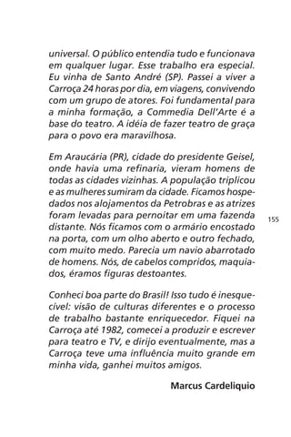 universal. O público entendia tudo e funcionava 
em qualquer lugar. Esse trabalho era especial. 
Eu vinha de Santo André (SP). Passei a viver a 
Carroça 24 horas por dia, em viagens, convivendo 
com um grupo de atores. Foi fundamental para 
a minha formação, a Commedia Dell’Arte é a 
base do teatro. A idéia de fazer teatro de graça 
para o povo era maravilhosa. 
Em Araucária (PR), cidade do presidente Geisel, 
onde havia uma refinaria, vieram homens de 
todas as cidades vizinhas. A população triplicou 
e as mulheres sumiram da cidade. Ficamos hospe-dados 
nos alojamentos da Petrobras e as atrizes 
foram levadas para pernoitar em uma fazenda 
distante. Nós ficamos com o armário encostado 
na porta, com um olho aberto e outro fechado, 
com muito medo. Parecia um navio abarrotado 
de homens. Nós, de cabelos compridos, maquia-dos, 
éramos figuras destoantes. 
Conheci boa parte do Brasil! Isso tudo é inesque-cível: 
visão de culturas diferentes e o processo 
de trabalho bastante enriquecedor. Fiquei na 
Carroça até 1982, comecei a produzir e escrever 
para teatro e TV, e dirijo eventualmente, mas a 
Carroça teve uma influência muito grande em 
minha vida, ganhei muitos amigos. 
Marcus Cardeliquio 
155 
 