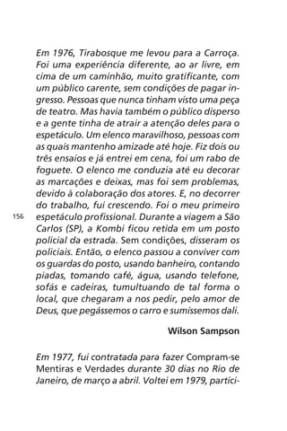 Em 1976, Tirabosque me levou para a Carroça. 
Foi uma experiência diferente, ao ar livre, em 
cima de um caminhão, muito gratificante, com 
um público carente, sem condições de pagar in-gresso. 
Pessoas que nunca tinham visto uma peça 
de teatro. Mas havia também o público disperso 
e a gente tinha de atrair a atenção deles para o 
espetáculo. Um elenco maravilhoso, pessoas com 
as quais mantenho amizade até hoje. Fiz dois ou 
três ensaios e já entrei em cena, foi um rabo de 
foguete. O elenco me conduzia até eu decorar 
as marcações e deixas, mas foi sem problemas, 
devido à colaboração dos atores. E, no decorrer 
do trabalho, fui crescendo. Foi o meu primeiro 
espetáculo profissional. Durante a viagem a São 
Carlos (SP), a Kombi ficou retida em um posto 
policial da estrada. Sem condições, disseram os 
policiais. Então, o elenco passou a conviver com 
os guardas do posto, usando banheiro, contando 
piadas, tomando café, água, usando telefone, 
sofás e cadeiras, tumultuando de tal forma o 
local, que chegaram a nos pedir, pelo amor de 
Deus, que pegássemos o carro e sumíssemos dali. 
Wilson Sampson 
Em 1977, fui contratada para fazer Compram-se 
Mentiras e Verdades durante 30 dias no Rio de 
Janeiro, de março a abril. Voltei em 1979, partici- 
156 
 