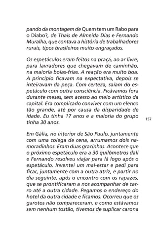 pando da montagem de Quem tem um Rabo para 
o Diabo?, de Thais de Almeida Dias e Fernando 
Muralha, que contava a história de trabalhadores 
rurais, tipos brasileiros muito engraçados. 
Os espetáculos eram feitos na praça, ao ar livre, 
para lavradores que chegavam de caminhão, 
na maioria boias-frias. A reação era muito boa. 
A princípio ficavam na expectativa, depois se 
inteiravam da peça. Com certeza, saíam do es-petáculo 
com outra consciência. Ficávamos fora 
durante meses, sem acesso ao meio artístico da 
capital. Era complicado conviver com um elenco 
tão grande, até por causa da disparidade de 
idade. Eu tinha 17 anos e a maioria do grupo 
tinha 30 anos. 
Em Gália, no interior de São Paulo, juntamente 
com uma colega de cena, arrumamos dois na-moradinhos. 
Eram duas gracinhas. Acontece que 
o próximo espetáculo era a 30 quilômetros dali 
e Fernando resolveu viajar para lá logo após o 
espetáculo. Inventei um mal-estar e pedi para 
ficar, juntamente com a outra atriz, e partir no 
dia seguinte, após o encontro com os rapazes, 
que se prontificaram a nos acompanhar de car-ro 
até a outra cidade. Pegamos o endereço do 
hotel da outra cidade e ficamos. Ocorreu que os 
garotos não compareceram, e como estávamos 
sem nenhum tostão, tivemos de suplicar carona 
157 
 