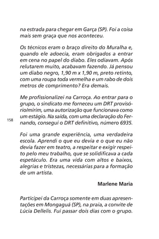 na estrada para chegar em Garça (SP). Foi a coisa 
mais sem graça que nos aconteceu. 
Os técnicos eram o braço direito do Muralha e, 
quando ele adoecia, eram obrigados a entrar 
em cena no papel do diabo. Eles odiavam. Após 
relutarem muito, acabavam fazendo. Já pensou 
um diabo negro, 1,90 m x 1,90 m, preto retinto, 
com uma roupa toda vermelha e um rabo de dois 
metros de comprimento? Era demais. 
Me profissionalizei na Carroça. Ao entrar para o 
grupo, o sindicato me forneceu um DRT provisó-rio/ 
mirim, uma autorização que funcionava como 
um estágio. Na saída, com uma declaração do Fer-nando, 
consegui o DRT definitivo, número 6935. 
Foi uma grande experiência, uma verdadeira 
escola. Aprendi o que eu devia e o que eu não 
devia fazer em teatro, a respeitar e exigir respei-to 
pelo meu trabalho, que se solidificava a cada 
espetáculo. Era uma vida com altos e baixos, 
alegrias e tristezas, necessárias para a formação 
de um artista. 
Marlene Maria 
Participei da Carroça somente em duas apresen-tações 
em Mongaguá (SP), na praia, a convite de 
Lúcia Dellelis. Fui passar dois dias com o grupo. 
158 
 