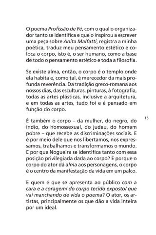 O poema Profissão de Fé, com o qual o organiza-dor 
tanto se identifica e que o inspirou a escrever 
uma peça sobre Anita Malfatti, registra a minha 
poética, traduz meu pensamento estético e co-loca 
o corpo, isto é, o ser humano, como a base 
de todo o pensamento estético e toda a filosofia. 
Se existe alma, então, o corpo é o templo onde 
ela habita e, como tal, é merecedor da mais pro-funda 
reverência. Da tradição greco-romana aos 
nossos dias, das esculturas, pinturas, à fotografia, 
todas as artes plásticas, inclusive a arquitetura, 
e em todas as artes, tudo foi e é pensado em 
função do corpo. 
É também o corpo – da mulher, do negro, do 
índio, do homossexual, do judeu, do homem 
pobre – que recebe as discriminações sociais. E 
é por meio dele que nos libertamos, nos expres-samos, 
trabalhamos e transformamos o mundo. 
E por que Nogueira se identifica tanto com essa 
posição privilegiada dada ao corpo? É porque o 
corpo do ator dá alma aos personagens, o corpo 
é o centro da manifestação da vida em um palco. 
E quem é que se apresenta ao público com a 
cara e a coragem/ do corpo tecido exposto/ que 
vai manchando de vida o poema? O ator, os ar-tistas, 
principalmente os que dão a vida inteira 
por um ideal. 
15 
 