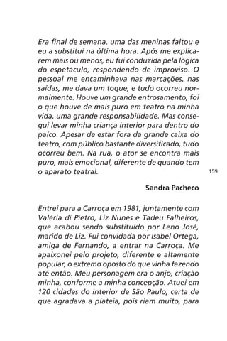 Era final de semana, uma das meninas faltou e 
eu a substituí na última hora. Após me explica-rem 
mais ou menos, eu fui conduzida pela lógica 
do espetáculo, respondendo de improviso. O 
pessoal me encaminhava nas marcações, nas 
saídas, me dava um toque, e tudo ocorreu nor-malmente. 
Houve um grande entrosamento, foi 
o que houve de mais puro em teatro na minha 
vida, uma grande responsabilidade. Mas conse-gui 
levar minha criança interior para dentro do 
palco. Apesar de estar fora da grande caixa do 
teatro, com público bastante diversificado, tudo 
ocorreu bem. Na rua, o ator se encontra mais 
puro, mais emocional, diferente de quando tem 
o aparato teatral. 
Sandra Pacheco 
Entrei para a Carroça em 1981, juntamente com 
Valéria di Pietro, Liz Nunes e Tadeu Falheiros, 
que acabou sendo substituído por Leno José, 
marido de Liz. Fui convidada por Isabel Ortega, 
amiga de Fernando, a entrar na Carroça. Me 
apaixonei pelo projeto, diferente e altamente 
popular, o extremo oposto do que vinha fazendo 
até então. Meu personagem era o anjo, criação 
minha, conforme a minha concepção. Atuei em 
120 cidades do interior de São Paulo, certa de 
que agradava a plateia, pois riam muito, para 
159 
 