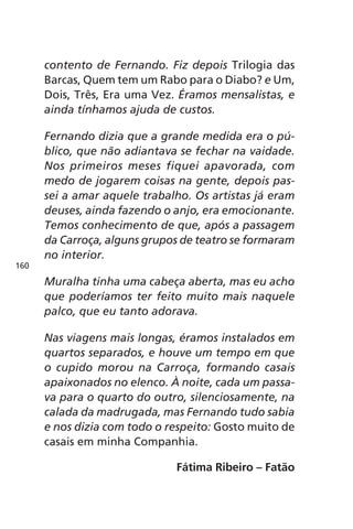contento de Fernando. Fiz depois Trilogia das 
Barcas, Quem tem um Rabo para o Diabo? e Um, 
Dois, Três, Era uma Vez. Éramos mensalistas, e 
ainda tínhamos ajuda de custos. 
Fernando dizia que a grande medida era o pú-blico, 
que não adiantava se fechar na vaidade. 
Nos primeiros meses fiquei apavorada, com 
medo de jogarem coisas na gente, depois pas-sei 
a amar aquele trabalho. Os artistas já eram 
deuses, ainda fazendo o anjo, era emocionante. 
Temos conhecimento de que, após a passagem 
da Carroça, alguns grupos de teatro se formaram 
no interior. 
Muralha tinha uma cabeça aberta, mas eu acho 
que poderíamos ter feito muito mais naquele 
palco, que eu tanto adorava. 
Nas viagens mais longas, éramos instalados em 
quartos separados, e houve um tempo em que 
o cupido morou na Carroça, formando casais 
apaixonados no elenco. À noite, cada um passa-va 
para o quarto do outro, silenciosamente, na 
calada da madrugada, mas Fernando tudo sabia 
e nos dizia com todo o respeito: Gosto muito de 
casais em minha Companhia. 
Fátima Ribeiro – Fatão 
160 
 