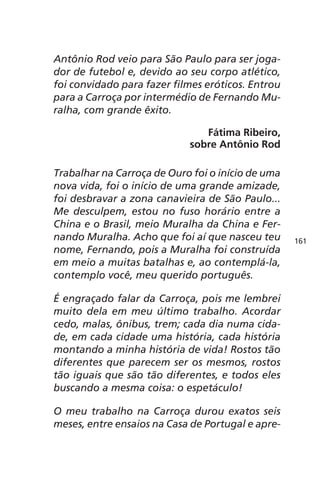 Antônio Rod veio para São Paulo para ser joga-dor 
de futebol e, devido ao seu corpo atlético, 
foi convidado para fazer filmes eróticos. Entrou 
para a Carroça por intermédio de Fernando Mu-ralha, 
com grande êxito. 
Fátima Ribeiro, 
sobre Antônio Rod 
Trabalhar na Carroça de Ouro foi o início de uma 
nova vida, foi o início de uma grande amizade, 
foi desbravar a zona canavieira de São Paulo... 
Me desculpem, estou no fuso horário entre a 
China e o Brasil, meio Muralha da China e Fer-nando 
Muralha. Acho que foi aí que nasceu teu 
nome, Fernando, pois a Muralha foi construída 
em meio a muitas batalhas e, ao contemplá-la, 
contemplo você, meu querido português. 
É engraçado falar da Carroça, pois me lembrei 
muito dela em meu último trabalho. Acordar 
cedo, malas, ônibus, trem; cada dia numa cida-de, 
em cada cidade uma história, cada história 
montando a minha história de vida! Rostos tão 
diferentes que parecem ser os mesmos, rostos 
tão iguais que são tão diferentes, e todos eles 
buscando a mesma coisa: o espetáculo! 
O meu trabalho na Carroça durou exatos seis 
meses, entre ensaios na Casa de Portugal e apre- 
161 
 