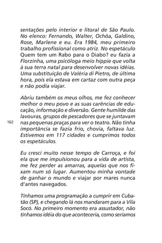 sentações pelo interior e litoral de São Paulo. 
No elenco: Fernando, Walter, Ochôa, Galdino, 
Rose, Marlene e eu. Era 1984, meu primeiro 
trabalho profissional como atriz. No espetáculo 
Quem tem um Rabo para o Diabo? eu fazia a 
Florzinha, uma psicóloga meio hippie que volta 
à sua terra natal para desenvolver novas idéias. 
Uma substituição de Valéria di Pietro, de última 
hora, pois ela estava em cartaz com outra peça 
e não podia viajar. 
Abriu também os meus olhos, me fez conhecer 
melhor o meu povo e as suas carências de edu-cação, 
informação e diversão. Gente humilde das 
lavouras, grupos de pescadores que se juntavam 
nas pequenas praças para ver o teatro. Não tinha 
importância se fazia frio, chovia, faltava luz. 
Estivemos em 117 cidades e cumprimos todos 
os espetáculos. 
Eu cresci muito nesse tempo de Carroça, e foi 
ela que me impulsionou para a vida de artista, 
me fez perder as amarras, aquelas que nos fi-xam 
num só lugar. Aumentou minha vontade 
de ganhar o mundo e viajar por mares nunca 
d’antes navegados. 
Tínhamos uma programação a cumprir em Cuba-tão 
(SP), e chegando lá nos mandaram para a Vila 
Socó. No primeiro momento era assustador, não 
tínhamos idéia do que aconteceria, como seríamos 
162 
 