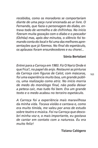 recebidos, como os moradores se comportariam 
diante de uma peça rural encenada ao ar livre. O 
Fernando, que fazia o personagem do diabo, en-trava 
todo de vermelho e de chifrinhos. No início 
fizeram muita gozação com o diabo e o pescador 
(Ochôa) mas, após dez minutos, o silêncio foi to-mando 
conta do local e foi uma das melhores apre-sentações 
que já fizemos. No final do espetáculo, 
os aplausos foram ensurdecedores e eu chorei... 
Sônia Bertolani 
Entrei para a Carroça em 1983. Fiz O Nariz Onde é 
que Fica?, no papel do anjo. Restaurei as pinturas 
da Carroça com figuras de Calot, com máscaras, 
foi uma experiência muito boa, um grande públi-co, 
uma realização como atriz. No início morria 
de medo do monólogo final, não podia deixar 
a peteca cair, mas tudo foi bem. Era um grande 
texto e o medo acabou no terceiro espetáculo. 
A Carroça foi a experiência mais maravilhosa 
da minha vida. Tocava violão e cantava e, como 
era muito tímida, me valeu por anos de estudo 
sobre teatro e música. Foi na Carroça que desco-bri 
minha voz e, o mais importante, eu gostava 
de cantar em contato com a natureza. Eu era 
muito feliz! 
Tiziana Calógero 
163 
 