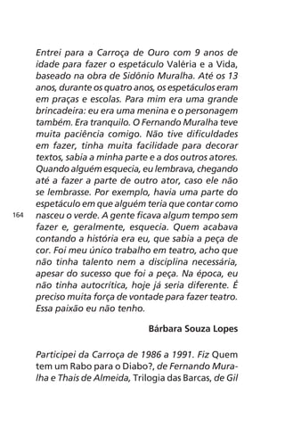 Entrei para a Carroça de Ouro com 9 anos de 
idade para fazer o espetáculo Valéria e a Vida, 
baseado na obra de Sidônio Muralha. Até os 13 
anos, durante os quatro anos, os espetáculos eram 
em praças e escolas. Para mim era uma grande 
brincadeira: eu era uma menina e o personagem 
também. Era tranquilo. O Fernando Muralha teve 
muita paciência comigo. Não tive dificuldades 
em fazer, tinha muita facilidade para decorar 
textos, sabia a minha parte e a dos outros atores. 
Quando alguém esquecia, eu lembrava, chegando 
até a fazer a parte de outro ator, caso ele não 
se lembrasse. Por exemplo, havia uma parte do 
espetáculo em que alguém teria que contar como 
nasceu o verde. A gente ficava algum tempo sem 
fazer e, geralmente, esquecia. Quem acabava 
contando a história era eu, que sabia a peça de 
cor. Foi meu único trabalho em teatro, acho que 
não tinha talento nem a disciplina necessária, 
apesar do sucesso que foi a peça. Na época, eu 
não tinha autocrítica, hoje já seria diferente. É 
preciso muita força de vontade para fazer teatro. 
Essa paixão eu não tenho. 
Bárbara Souza Lopes 
Participei da Carroça de 1986 a 1991. Fiz Quem 
tem um Rabo para o Diabo?, de Fernando Mura-lha 
e Thais de Almeida, Trilogia das Barcas, de Gil 
164 
 