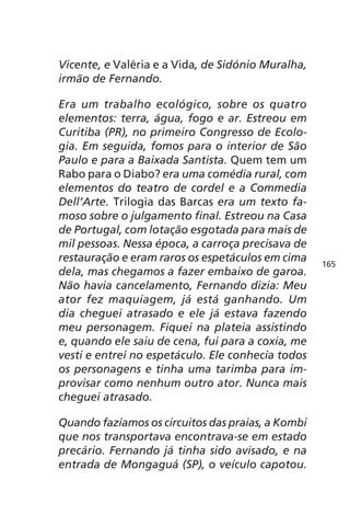 Vicente, e Valéria e a Vida, de Sidónio Muralha, 
irmão de Fernando. 
Era um trabalho ecológico, sobre os quatro 
elementos: terra, água, fogo e ar. Estreou em 
Curitiba (PR), no primeiro Congresso de Ecolo-gia. 
Em seguida, fomos para o interior de São 
Paulo e para a Baixada Santista. Quem tem um 
Rabo para o Diabo? era uma comédia rural, com 
elementos do teatro de cordel e a Commedia 
Dell’Arte. Trilogia das Barcas era um texto fa-moso 
sobre o julgamento final. Estreou na Casa 
de Portugal, com lotação esgotada para mais de 
mil pessoas. Nessa época, a carroça precisava de 
restauração e eram raros os espetáculos em cima 
dela, mas chegamos a fazer embaixo de garoa. 
Não havia cancelamento, Fernando dizia: Meu 
ator fez maquiagem, já está ganhando. Um 
dia cheguei atrasado e ele já estava fazendo 
meu personagem. Fiquei na plateia assistindo 
e, quando ele saiu de cena, fui para a coxia, me 
vesti e entrei no espetáculo. Ele conhecia todos 
os personagens e tinha uma tarimba para im-provisar 
como nenhum outro ator. Nunca mais 
cheguei atrasado. 
Quando fazíamos os circuitos das praias, a Kombi 
que nos transportava encontrava-se em estado 
precário. Fernando já tinha sido avisado, e na 
entrada de Mongaguá (SP), o veículo capotou. 
165 
 