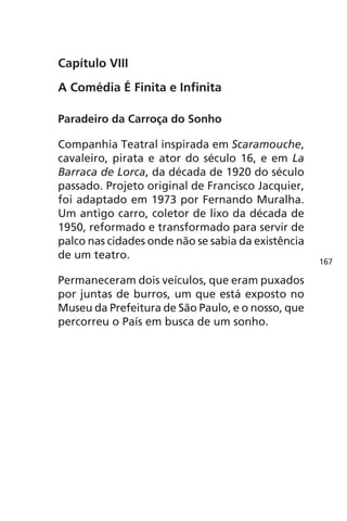 Capítulo VIII 
A Comédia É Finita e Infinita 
Paradeiro da Carroça do Sonho 
Companhia Teatral inspirada em Scaramouche, 
cavaleiro, pirata e ator do século 16, e em La 
Barraca de Lorca, da década de 1920 do século 
passado. Projeto original de Francisco Jacquier, 
foi adaptado em 1973 por Fernando Muralha. 
Um antigo carro, coletor de lixo da década de 
1950, reformado e transformado para servir de 
palco nas cidades onde não se sabia da existência 
de um teatro. 
Permaneceram dois veículos, que eram puxados 
por juntas de burros, um que está exposto no 
Museu da Prefeitura de São Paulo, e o nosso, que 
percorreu o País em busca de um sonho. 
167 
 