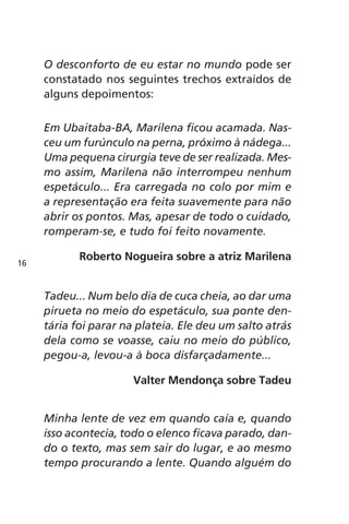 O desconforto de eu estar no mundo pode ser 
constatado nos seguintes trechos extraídos de 
alguns depoimentos: 
Em Ubaitaba-BA, Marilena ficou acamada. Nas-ceu 
um furúnculo na perna, próximo à nádega... 
Uma pequena cirurgia teve de ser realizada. Mes-mo 
assim, Marilena não interrompeu nenhum 
espetáculo... Era carregada no colo por mim e 
a representação era feita suavemente para não 
abrir os pontos. Mas, apesar de todo o cuidado, 
romperam-se, e tudo foi feito novamente. 
Roberto Nogueira sobre a atriz Marilena 
Tadeu... Num belo dia de cuca cheia, ao dar uma 
pirueta no meio do espetáculo, sua ponte den-tária 
foi parar na plateia. Ele deu um salto atrás 
dela como se voasse, caiu no meio do público, 
pegou-a, levou-a à boca disfarçadamente... 
Valter Mendonça sobre Tadeu 
Minha lente de vez em quando caía e, quando 
isso acontecia, todo o elenco ficava parado, dan-do 
o texto, mas sem sair do lugar, e ao mesmo 
tempo procurando a lente. Quando alguém do 
16 
 