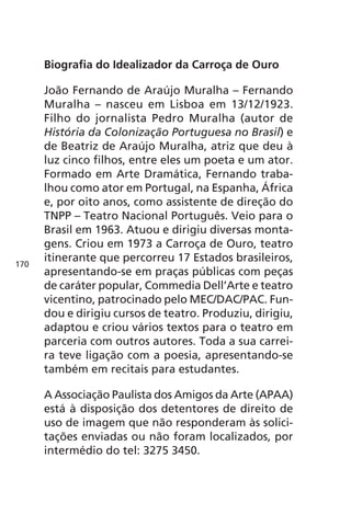 Biografia do Idealizador da Carroça de Ouro 
João Fernando de Araújo Muralha – Fernando 
Muralha – nasceu em Lisboa em 13/12/1923. 
Filho do jornalista Pedro Muralha (autor de 
História da Colonização Portuguesa no Brasil) e 
de Beatriz de Araújo Muralha, atriz que deu à 
luz cinco filhos, entre eles um poeta e um ator. 
Formado em Arte Dramática, Fernando traba-lhou 
como ator em Portugal, na Espanha, África 
e, por oito anos, como assistente de direção do 
TNPP – Teatro Nacional Português. Veio para o 
Brasil em 1963. Atuou e dirigiu diversas monta-gens. 
Criou em 1973 a Carroça de Ouro, teatro 
itinerante que percorreu 17 Estados brasileiros, 
apresentando-se em praças públicas com peças 
de caráter popular, Commedia Dell’Arte e teatro 
vicentino, patrocinado pelo MEC/DAC/PAC. Fun-dou 
e dirigiu cursos de teatro. Produziu, dirigiu, 
adaptou e criou vários textos para o teatro em 
parceria com outros autores. Toda a sua carrei-ra 
teve ligação com a poesia, apresentando-se 
também em recitais para estudantes. 
A Associação Paulista dos Amigos da Arte (APAA) 
está à disposição dos detentores de direito de 
uso de imagem que não responderam às solici-tações 
enviadas ou não foram localizados, por 
intermédio do tel: 3275 3450. 
170 
 