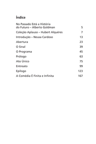 Índice 
No Passado Está a História 
do Futuro – Alberto Goldman 5 
Coleção Aplauso – Hubert Alquéres 7 
Introdução – Neusa Cardoso 13 
Abertura 23 
O Sinal 39 
O Programa 45 
Prólogo 63 
Ato Único 75 
Entreato 99 
Epílogo 123 
A Comédia É Finita e Infinita 167 
 