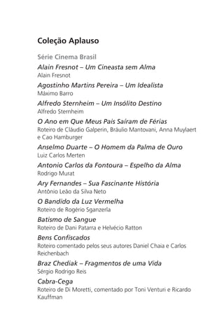 Coleção Aplauso 
Série Cinema Brasil 
Alain Fresnot – Um Cineasta sem Alma 
Alain Fresnot 
Agostinho Martins Pereira – Um Idealista 
Máximo Barro 
Alfredo Sternheim – Um Insólito Destino 
Alfredo Sternheim 
O Ano em Que Meus Pais Saíram de Férias 
Roteiro de Cláudio Galperin, Bráulio Mantovani, Anna Muylaert 
e Cao Hamburger 
Anselmo Duarte – O Homem da Palma de Ouro 
Luiz Carlos Merten 
Antonio Carlos da Fontoura – Espelho da Alma 
Rodrigo Murat 
Ary Fernandes – Sua Fascinante História 
Antônio Leão da Silva Neto 
O Bandido da Luz Vermelha 
Roteiro de Rogério Sganzerla 
Batismo de Sangue 
Roteiro de Dani Patarra e Helvécio Ratton 
Bens Confiscados 
Roteiro comentado pelos seus autores Daniel Chaia e Carlos 
Reichenbach 
Braz Chediak – Fragmentos de uma Vida 
Sérgio Rodrigo Reis 
Cabra-Cega 
Roteiro de Di Moretti, comentado por Toni Venturi e Ricardo 
Kauffman 
 