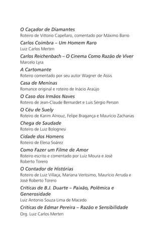 O Caçador de Diamantes 
Roteiro de Vittorio Capellaro, comentado por Máximo Barro 
Carlos Coimbra – Um Homem Raro 
Luiz Carlos Merten 
Carlos Reichenbach – O Cinema Como Razão de Viver 
Marcelo Lyra 
A Cartomante 
Roteiro comentado por seu autor Wagner de Assis 
Casa de Meninas 
Romance original e roteiro de Inácio Araújo 
O Caso dos Irmãos Naves 
Roteiro de Jean-Claude Bernardet e Luis Sérgio Person 
O Céu de Suely 
Roteiro de Karim Aïnouz, Felipe Bragança e Maurício Zacharias 
Chega de Saudade 
Roteiro de Luiz Bolognesi 
Cidade dos Homens 
Roteiro de Elena Soárez 
Como Fazer um Filme de Amor 
Roteiro escrito e comentado por Luiz Moura e José 
Roberto Torero 
O Contador de Histórias 
Roteiro de Luiz Villaça, Mariana Veríssimo, Maurício Arruda e 
José Roberto Torero 
Críticas de B.J. Duarte – Paixão, Polêmica e 
Generosidade 
Luiz Antonio Souza Lima de Macedo 
Críticas de Edmar Pereira – Razão e Sensibilidade 
Org. Luiz Carlos Merten 
 