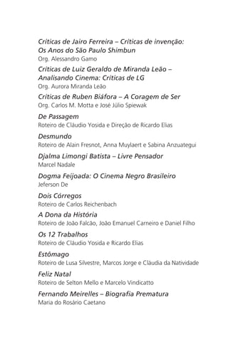 Críticas de Jairo Ferreira – Críticas de invenção: 
Os Anos do São Paulo Shimbun 
Org. Alessandro Gamo 
Críticas de Luiz Geraldo de Miranda Leão – 
Analisando Cinema: Críticas de LG 
Org. Aurora Miranda Leão 
Críticas de Ruben Biáfora – A Coragem de Ser 
Org. Carlos M. Motta e José Júlio Spiewak 
De Passagem 
Roteiro de Cláudio Yosida e Direção de Ricardo Elias 
Desmundo 
Roteiro de Alain Fresnot, Anna Muylaert e Sabina Anzuategui 
Djalma Limongi Batista – Livre Pensador 
Marcel Nadale 
Dogma Feijoada: O Cinema Negro Brasileiro 
Jeferson De 
Dois Córregos 
Roteiro de Carlos Reichenbach 
A Dona da História 
Roteiro de João Falcão, João Emanuel Carneiro e Daniel Filho 
Os 12 Trabalhos 
Roteiro de Cláudio Yosida e Ricardo Elias 
Estômago 
Roteiro de Lusa Silvestre, Marcos Jorge e Cláudia da Natividade 
Feliz Natal 
Roteiro de Selton Mello e Marcelo Vindicatto 
Fernando Meirelles – Biografia Prematura 
Maria do Rosário Caetano 
 