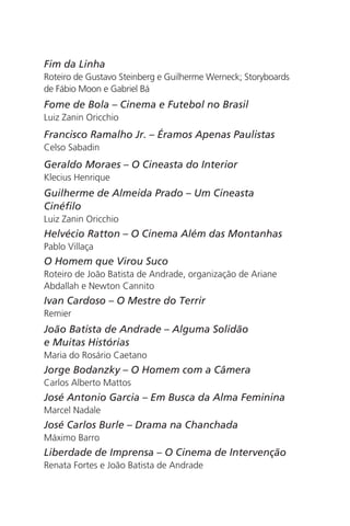 Fim da Linha 
Roteiro de Gustavo Steinberg e Guilherme Werneck; Storyboards 
de Fábio Moon e Gabriel Bá 
Fome de Bola – Cinema e Futebol no Brasil 
Luiz Zanin Oricchio 
Francisco Ramalho Jr. – Éramos Apenas Paulistas 
Celso Sabadin 
Geraldo Moraes – O Cineasta do Interior 
Klecius Henrique 
Guilherme de Almeida Prado – Um Cineasta 
Cinéfilo 
Luiz Zanin Oricchio 
Helvécio Ratton – O Cinema Além das Montanhas 
Pablo Villaça 
O Homem que Virou Suco 
Roteiro de João Batista de Andrade, organização de Ariane 
Abdallah e Newton Cannito 
Ivan Cardoso – O Mestre do Terrir 
Remier 
João Batista de Andrade – Alguma Solidão 
e Muitas Histórias 
Maria do Rosário Caetano 
Jorge Bodanzky – O Homem com a Câmera 
Carlos Alberto Mattos 
José Antonio Garcia – Em Busca da Alma Feminina 
Marcel Nadale 
José Carlos Burle – Drama na Chanchada 
Máximo Barro 
Liberdade de Imprensa – O Cinema de Intervenção 
Renata Fortes e João Batista de Andrade 
 