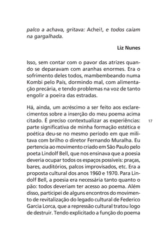 palco a achava, gritava: Achei!, e todos caíam 
na gargalhada. 
Liz Nunes 
Isso, sem contar com o pavor das atrizes quan-do 
se deparavam com aranhas enormes. Era o 
sofrimento deles todos, mambembeando numa 
Kombi pelo País, dormindo mal, com alimenta-ção 
precária, e tendo problemas na voz de tanto 
engolir a poeira das estradas. 
Há, ainda, um acréscimo a ser feito aos esclare-cimentos 
sobre a inserção do meu poema acima 
citado. É preciso contextualizar as experiências: 
parte significativa de minha formação estética e 
poética deu-se no mesmo período em que mili-tava 
com brilho o diretor Fernando Muralha. Eu 
pertencia ao movimento criado em São Paulo pelo 
poeta Lindolf Bell, que nos ensinava que a poesia 
deveria ocupar todos os espaços possíveis: praças, 
bares, auditórios, palcos improvisados, etc. Era a 
proposta cultural dos anos 1960 e 1970. Para Lin-dolf 
Bell, a poesia era necessária tanto quanto o 
pão: todos deveriam ter acesso ao poema. Além 
disso, participei de alguns encontros do movimen-to 
de revitalização do legado cultural de Federico 
Garcia Lorca, que a repressão cultural tratou logo 
de destruir. Tendo explicitado a função do poema 
17 
 
