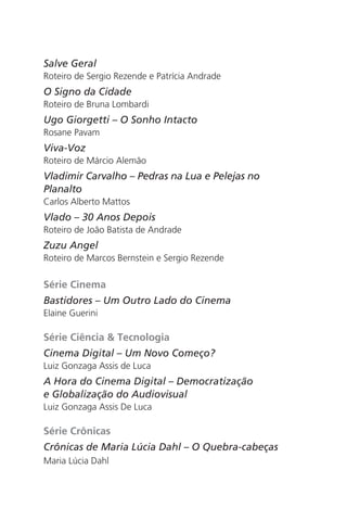Salve Geral 
Roteiro de Sergio Rezende e Patrícia Andrade 
O Signo da Cidade 
Roteiro de Bruna Lombardi 
Ugo Giorgetti – O Sonho Intacto 
Rosane Pavam 
Viva-Voz 
Roteiro de Márcio Alemão 
Vladimir Carvalho – Pedras na Lua e Pelejas no 
Planalto 
Carlos Alberto Mattos 
Vlado – 30 Anos Depois 
Roteiro de João Batista de Andrade 
Zuzu Angel 
Roteiro de Marcos Bernstein e Sergio Rezende 
Série Cinema 
Bastidores – Um Outro Lado do Cinema 
Elaine Guerini 
Série Ciência & Tecnologia 
Cinema Digital – Um Novo Começo? 
Luiz Gonzaga Assis de Luca 
A Hora do Cinema Digital – Democratização 
e Globalização do Audiovisual 
Luiz Gonzaga Assis De Luca 
Série Crônicas 
Crônicas de Maria Lúcia Dahl – O Quebra-cabeças 
Maria Lúcia Dahl 
 