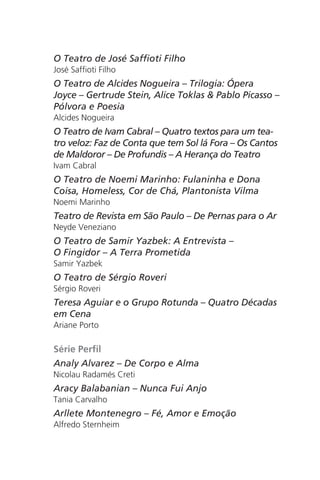 O Teatro de José Saffioti Filho 
José Saffioti Filho 
O Teatro de Alcides Nogueira – Trilogia: Ópera 
Joyce – Gertrude Stein, Alice Toklas & Pablo Picasso – 
Pólvora e Poesia 
Alcides Nogueira 
O Teatro de Ivam Cabral – Quatro textos para um tea-tro 
veloz: Faz de Conta que tem Sol lá Fora – Os Cantos 
de Maldoror – De Profundis – A Herança do Teatro 
Ivam Cabral 
O Teatro de Noemi Marinho: Fulaninha e Dona 
Coisa, Homeless, Cor de Chá, Plantonista Vilma 
Noemi Marinho 
Teatro de Revista em São Paulo – De Pernas para o Ar 
Neyde Veneziano 
O Teatro de Samir Yazbek: A Entrevista – 
O Fingidor – A Terra Prometida 
Samir Yazbek 
O Teatro de Sérgio Roveri 
Sérgio Roveri 
Teresa Aguiar e o Grupo Rotunda – Quatro Décadas 
em Cena 
Ariane Porto 
Série Perfil 
Analy Alvarez – De Corpo e Alma 
Nicolau Radamés Creti 
Aracy Balabanian – Nunca Fui Anjo 
Tania Carvalho 
Arllete Montenegro – Fé, Amor e Emoção 
Alfredo Sternheim 
 