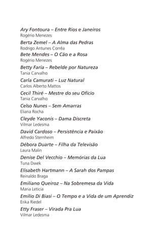 Ary Fontoura – Entre Rios e Janeiros 
Rogério Menezes 
Berta Zemel – A Alma das Pedras 
Rodrigo Antunes Corrêa 
Bete Mendes – O Cão e a Rosa 
Rogério Menezes 
Betty Faria – Rebelde por Natureza 
Tania Carvalho 
Carla Camurati – Luz Natural 
Carlos Alberto Mattos 
Cecil Thiré – Mestre do seu Ofício 
Tania Carvalho 
Celso Nunes – Sem Amarras 
Eliana Rocha 
Cleyde Yaconis – Dama Discreta 
Vilmar Ledesma 
David Cardoso – Persistência e Paixão 
Alfredo Sternheim 
Débora Duarte – Filha da Televisão 
Laura Malin 
Denise Del Vecchio – Memórias da Lua 
Tuna Dwek 
Elisabeth Hartmann – A Sarah dos Pampas 
Reinaldo Braga 
Emiliano Queiroz – Na Sobremesa da Vida 
Maria Leticia 
Emilio Di Biasi – O Tempo e a Vida de um Aprendiz 
Erika Riedel 
Etty Fraser – Virada Pra Lua 
Vilmar Ledesma 
 