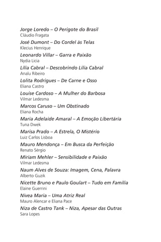 Jorge Loredo – O Perigote do Brasil 
Cláudio Fragata 
José Dumont – Do Cordel às Telas 
Klecius Henrique 
Leonardo Villar – Garra e Paixão 
Nydia Licia 
Lília Cabral – Descobrindo Lília Cabral 
Analu Ribeiro 
Lolita Rodrigues – De Carne e Osso 
Eliana Castro 
Louise Cardoso – A Mulher do Barbosa 
Vilmar Ledesma 
Marcos Caruso – Um Obstinado 
Eliana Rocha 
Maria Adelaide Amaral – A Emoção Libertária 
Tuna Dwek 
Marisa Prado – A Estrela, O Mistério 
Luiz Carlos Lisboa 
Mauro Mendonça – Em Busca da Perfeição 
Renato Sérgio 
Miriam Mehler – Sensibilidade e Paixão 
Vilmar Ledesma 
Naum Alves de Souza: Imagem, Cena, Palavra 
Alberto Guzik 
Nicette Bruno e Paulo Goulart – Tudo em Família 
Elaine Guerrini 
Nívea Maria – Uma Atriz Real 
Mauro Alencar e Eliana Pace 
Niza de Castro Tank – Niza, Apesar das Outras 
Sara Lopes 
 
