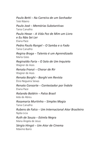Paulo Betti – Na Carreira de um Sonhador 
Teté Ribeiro 
Paulo José – Memórias Substantivas 
Tania Carvalho 
Paulo Hesse – A Vida Fez de Mim um Livro 
e Eu Não Sei Ler 
Eliana Pace 
Pedro Paulo Rangel – O Samba e o Fado 
Tania Carvalho 
Regina Braga – Talento é um Aprendizado 
Marta Góes 
Reginaldo Faria – O Solo de Um Inquieto 
Wagner de Assis 
Renata Fronzi – Chorar de Rir 
Wagner de Assis 
Renato Borghi – Borghi em Revista 
Élcio Nogueira Seixas 
Renato Consorte – Contestador por Índole 
Eliana Pace 
Rolando Boldrin – Palco Brasil 
Ieda de Abreu 
Rosamaria Murtinho – Simples Magia 
Tania Carvalho 
Rubens de Falco – Um Internacional Ator Brasileiro 
Nydia Licia 
Ruth de Souza – Estrela Negra 
Maria Ângela de Jesus 
Sérgio Hingst – Um Ator de Cinema 
Máximo Barro 
 