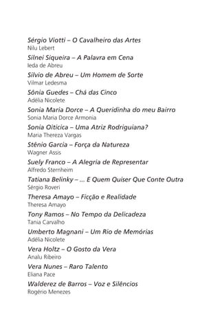 Sérgio Viotti – O Cavalheiro das Artes 
Nilu Lebert 
Silnei Siqueira – A Palavra em Cena 
Ieda de Abreu 
Silvio de Abreu – Um Homem de Sorte 
Vilmar Ledesma 
Sônia Guedes – Chá das Cinco 
Adélia Nicolete 
Sonia Maria Dorce – A Queridinha do meu Bairro 
Sonia Maria Dorce Armonia 
Sonia Oiticica – Uma Atriz Rodriguiana? 
Maria Thereza Vargas 
Stênio Garcia – Força da Natureza 
Wagner Assis 
Suely Franco – A Alegria de Representar 
Alfredo Sternheim 
Tatiana Belinky – ... E Quem Quiser Que Conte Outra 
Sérgio Roveri 
Theresa Amayo – Ficção e Realidade 
Theresa Amayo 
Tony Ramos – No Tempo da Delicadeza 
Tania Carvalho 
Umberto Magnani – Um Rio de Memórias 
Adélia Nicolete 
Vera Holtz – O Gosto da Vera 
Analu Ribeiro 
Vera Nunes – Raro Talento 
Eliana Pace 
Walderez de Barros – Voz e Silêncios 
Rogério Menezes 
 