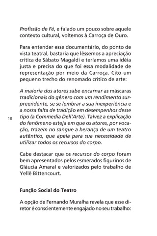 Profissão de Fé, e falado um pouco sobre aquele 
contexto cultural, voltemos à Carroça de Ouro. 
Para entender esse documentário, do ponto de 
vista teatral, bastaria que lêssemos a apreciação 
crítica de Sábato Magaldi e teríamos uma idéia 
justa e precisa do que foi essa modalidade de 
representação por meio da Carroça. Cito um 
pequeno trecho do renomado crítico de arte: 
A maioria dos atores sabe encarnar as máscaras 
tradicionais do gênero com um rendimento sur-preendente, 
se se lembrar a sua inexperiência e 
a nossa falta de tradição em desempenhos desse 
tipo (a Commedia Dell’Arte). Talvez a explicação 
do fenômeno esteja em que os atores, por voca-ção, 
trazem no sangue a herança de um teatro 
autêntico, que apela para sua necessidade de 
utilizar todos os recursos do corpo. 
Cabe destacar que os recursos do corpo foram 
bem apresentados pelos esmerados figurinos de 
Gláucia Amaral e valorizados pelo trabalho de 
Yellê Bittencourt. 
Função Social do Teatro 
A opção de Fernando Muralha revela que esse di-retor 
é conscientemente engajado no seu trabalho: 
18 
 