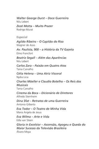 Walter George Durst – Doce Guerreiro 
Nilu Lebert 
Zezé Motta – Muito Prazer 
Rodrigo Murat 
Especial 
Agildo Ribeiro – O Capitão do Riso 
Wagner de Assis 
Av. Paulista, 900 – a História da TV Gazeta 
Elmo Francfort 
Beatriz Segall – Além das Aparências 
Nilu Lebert 
Carlos Zara – Paixão em Quatro Atos 
Tania Carvalho 
Célia Helena – Uma Atriz Visceral 
Nydia Licia 
Charles Möeller e Claudio Botelho – Os Reis dos 
Musicais 
Tania Carvalho 
Cinema da Boca – Dicionário de Diretores 
Alfredo Sternheim 
Dina Sfat – Retratos de uma Guerreira 
Antonio Gilberto 
Eva Todor – O Teatro de Minha Vida 
Maria Angela de Jesus 
Eva Wilma – Arte e Vida 
Edla van Steen 
Gloria in Excelsior – Ascensão, Apogeu e Queda do 
Maior Sucesso da Televisão Brasileira 
Álvaro Moya 
 