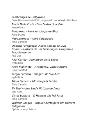 Lembranças de Hollywood 
Dulce Damasceno de Britto, organizado por Alfredo Sternheim 
Maria Della Costa – Seu Teatro, Sua Vida 
Warde Marx 
Mazzaropi – Uma Antologia de Risos 
Paulo Duarte 
Ney Latorraca – Uma Celebração 
Tania Carvalho 
Odorico Paraguaçu: O Bem-amado de Dias 
Gomes – História de um Personagem Larapista e 
Maquiavelento 
José Dias 
Raul Cortez – Sem Medo de se Expor 
Nydia Licia 
Rede Manchete – Aconteceu, Virou História 
Elmo Francfort 
Sérgio Cardoso – Imagens de Sua Arte 
Nydia Licia 
Tônia Carrero – Movida pela Paixão 
Tania Carvalho 
TV Tupi – Uma Linda História de Amor 
Vida Alves 
Victor Berbara – O Homem das Mil Faces 
Tania Carvalho 
Walmor Chagas – Ensaio Aberto para Um Homem 
Indignado 
Djalma Limongi Batista 
 